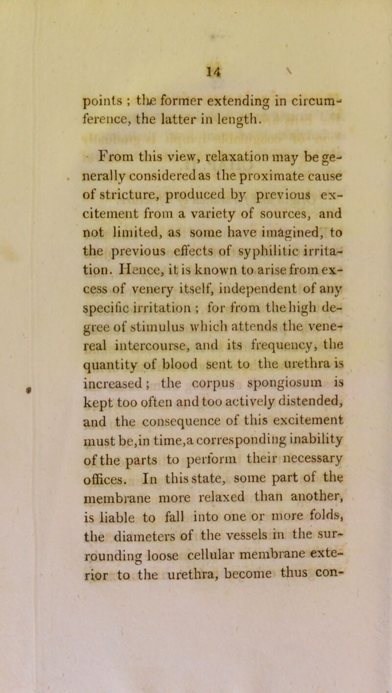 points ; tlie former extending in circum- ference, the latter in length. From this view, relaxation may bege- . nerally considered as the proximate cause of stricture, produced by previous ex- citement from a variety of sources, and not limited, as some have imagined, to the previous effects of syphilitic irrita- tion. Hence, it is known to arise from ex- cess of venery itself, independent of any specific irritation ; for from the high de- gree of stimulus which attends the vene- real intercourse, and its frequency, the quantity of blood sent to the urethra is increased; the corpus spongiosum is kept too often and too actively distended, and the consequence of this excitement must be,in time,a corresponding inability of the parts to perform their necessary offices. In this state, some part of the membrane more relaxed than another, is liable to fall into one or more folds, the diameters of the vessels in the sur- rounding loose cellular membrane exte- rior to the urethra, become thus con- \