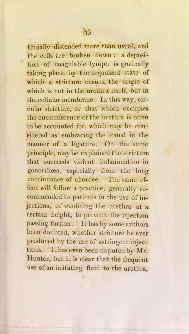 tinually distended more than usual, and the cells are broken down ; a deposi- tion of coagulable lymph is gradually taking place, by the organized state of which a stricture ensues, the origin of which is not in the urethra itself, but in the cellular membrane. In this way, cir- cular stricture, or that which occupies the circumference of the urethra is often to be accounted for, which may be con- sidered as embracing the canal in the manner of a ligature. On the same principle, maybe explained the stricture that succeeds violent inflammation in gonorrhoea, especially from the long continuance of chordee. The same ef- fect will follow a practice, generally re- commended to patients in the use of in- jections, of confining the urethra at a certain height, to prevent the injection passing further. It has by some authors been doubted, whether stricture be ever produced by the use of astringent injec- tions. It has even been disputed by Mr. Hunter, but it is clear that the frequent use of an irritating fluid to the urethra,