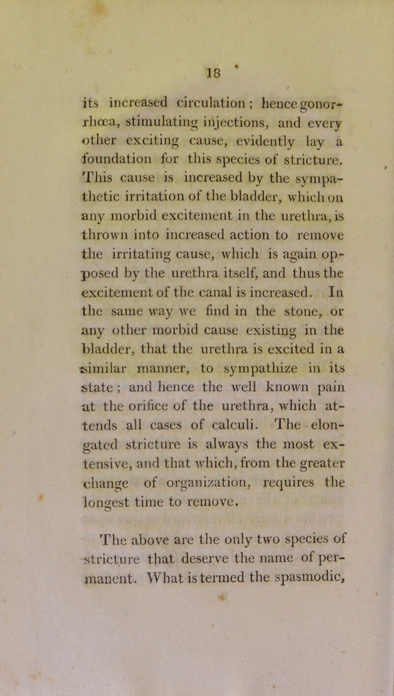 i its increased circulation; hence gonor- rhoea, stimulating injections, and every other exciting cause, evidently lay a foundation for this species of stricture. This cause is increased by the sympa- thetic irritation of the bladder, which on any morbid excitement in the urethra, is thrown into increased action to remove the irritating cause, which is again op- X^osed by the urethra itself, and thus the excitement of the canal is increased. In the same way we find in the stone, or any other morbid cause existing in the bladder, that the urethra is excited in a similar manner, to sympathize in its state ; and hence the well known pain at the orifice of the urethra, which at- tends all cases of calculi. The elon- gated stricture is always the most ex- tensive, and that which, from the greater change of organization, requires the longest time to remove. o The above are the only two species of stricture that deserve the name of per- manent. What is termed the spasmodic.