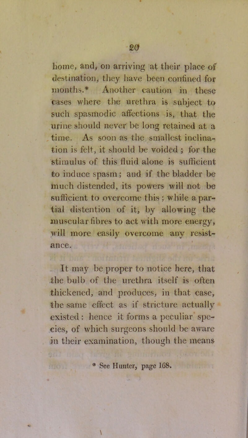 sa home, and, on arriving at their place of destination, they have been confined for months.* Another caution in these cases where the urethra is subject to such spasmodic affections is, that the urine should never be long retained at a time. As soon as the smallest inclina- tion is felt, it should be voided ; for the stimulus of this fluid alone is sufficient to induce spasm; and if the bladder be much distended, its powers will not be sufficient to overcome this ; while a par- tial distention of it, by allowing the muscular fibres to act with more energy, will more easily overcome any resist- ance. It may be proper to notice here, that the bulb of the urethra itself is often thickened, and produces, in that case, the same effect as if stricture actually existed : hence it forms a peculiar spe- cies, of which surgeons should be aware in their examination, though the means * See Hunter, page 1G8. \