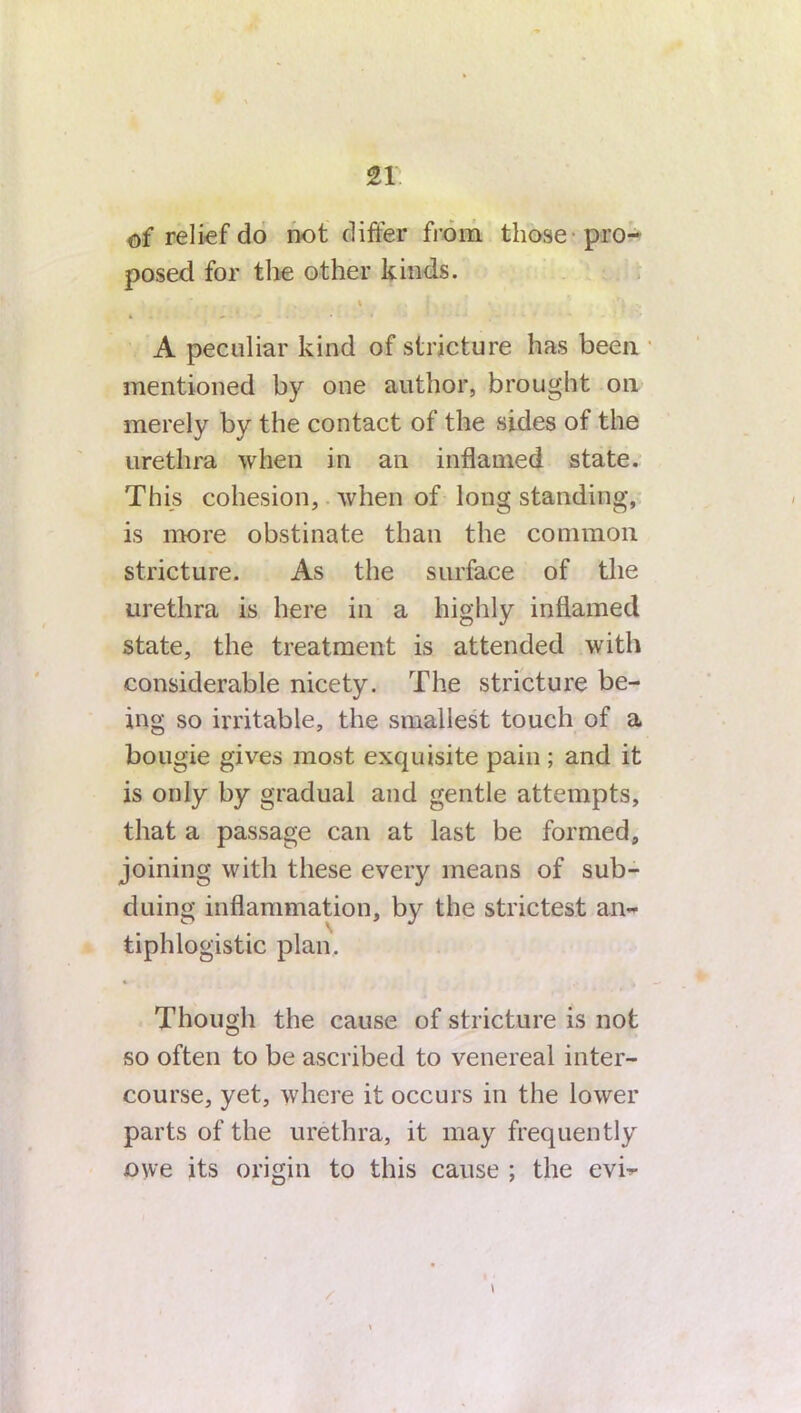 of relief do not differ from those -pro- posed for the other kinds. A peculiar kind of stricture has been mentioned by one author, brought on merely by the contact of the sides of the urethra when in an inflamed state. This cohesion, when of long standing, is more obstinate than the common stricture. As the surface of the urethra is here in a highly inflamed state, the treatment is attended with considerable nicety. The stricture be- ing so irritable, the smallest touch of a bougie gives most exquisite pain ; and it is only by gradual and gentle attempts, that a passage can at last be formed, joining with these every means of sub- duing inflammation, by the strictest an- tiphlogistic plan. Though the cause of stricture is not so often to be ascribed to venereal inter- course, yet, where it occurs in the lower parts of the urethra, it may frequently owe its origin to this cause ; the evh-