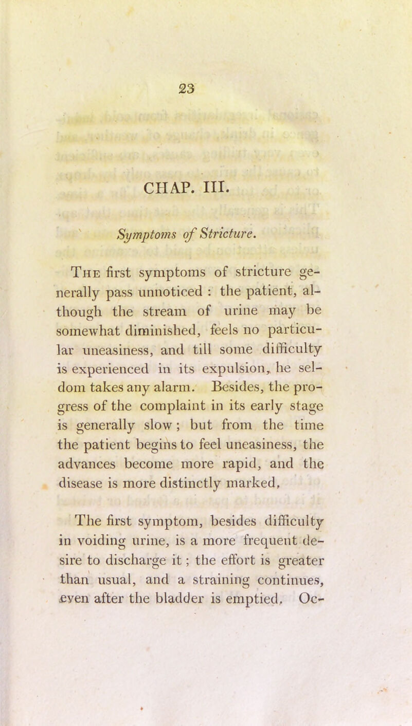 CHAP. III. Symptoms of Stricture. The first symptoms of stricture ge- nerally pass unnoticed : the patient, al- though the stream of urine may be somewhat diminished, feels no particu- lar uneasiness, and till some difficulty is experienced in its expulsion, he sel- dom takes any alarm. Besides, the pro- gress of the complaint in its early stage is generally slow; but from the time the patient begins to feel uneasiness, the advances become more rapid, and the disease is more distinctly marked. The first symptom, besides difficulty in voiding urine, is a more frequent de- sire to discharge it; the effort is greater than usual, and a straining continues, .eyen after the bladder is emptied. Oc-