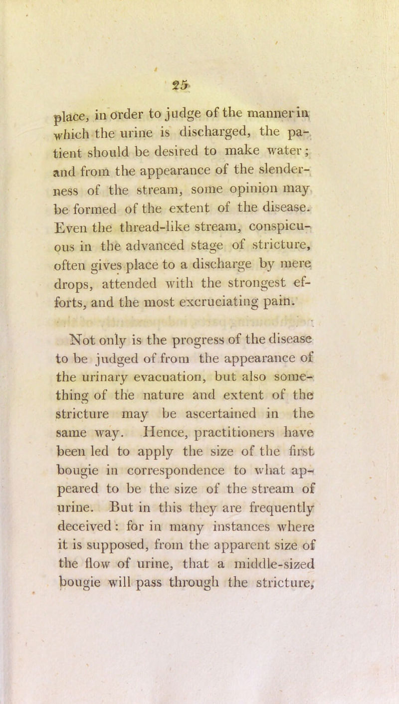 25 place, in order to judge of the manner in which the urine is discharged, the pa- tient should be desired to make water; and from the appearance of the slender- ness of the stream, some opinion may be formed of the extent of the disease. Even the thread-like stream, conspicu- ous in the advanced stage of stricture, often gives place to a discharge by mere drops, attended with the strongest ef- forts, and the most excruciating pain. Not only is the progress of the disease to be judged of from the appearance ot the urinary evacuation, but also some- thin of the nature and extent of the n stricture may be ascertained in the same way. Hence, practitioners have been led to apply the size of the first bougie in correspondence to what ap- peared to be the size of the stream of urine. But in this they are frequently deceived: for in many instances where it is supposed, from the apparent size of the How of urine, that a middle-sized bougie will pass through the stricture.