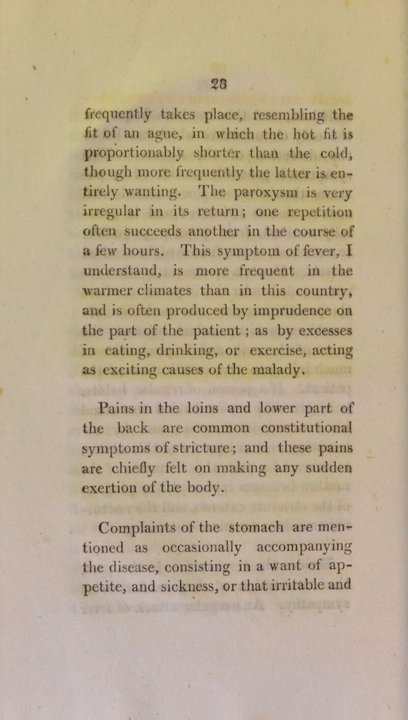 frequently takes place, resembling, the lit of an ague, in which the hot fit is proportionably shorter than the cold, though more frequently the latter is en- tirely wanting. The paroxysm is very irregular in its return; one repetition often succeeds another in the course of a few hours. This symptom of fever, I understand, is more frequent in the warmer climates than in this country, and is often produced by imprudence on the part of the patient ; as by excesses in eating, drinking, or exercise, acting as exciting causes of the malady. Pains in the loins and lower part of the back are common constitutional symptoms of stricture; and these pains are chiefly felt on making any sudden exertion of the body. Complaints of the stomach are men- tioned as occasionally accompanying the disease, consisting in a want of ap- petite, and sickness, or that irritable and