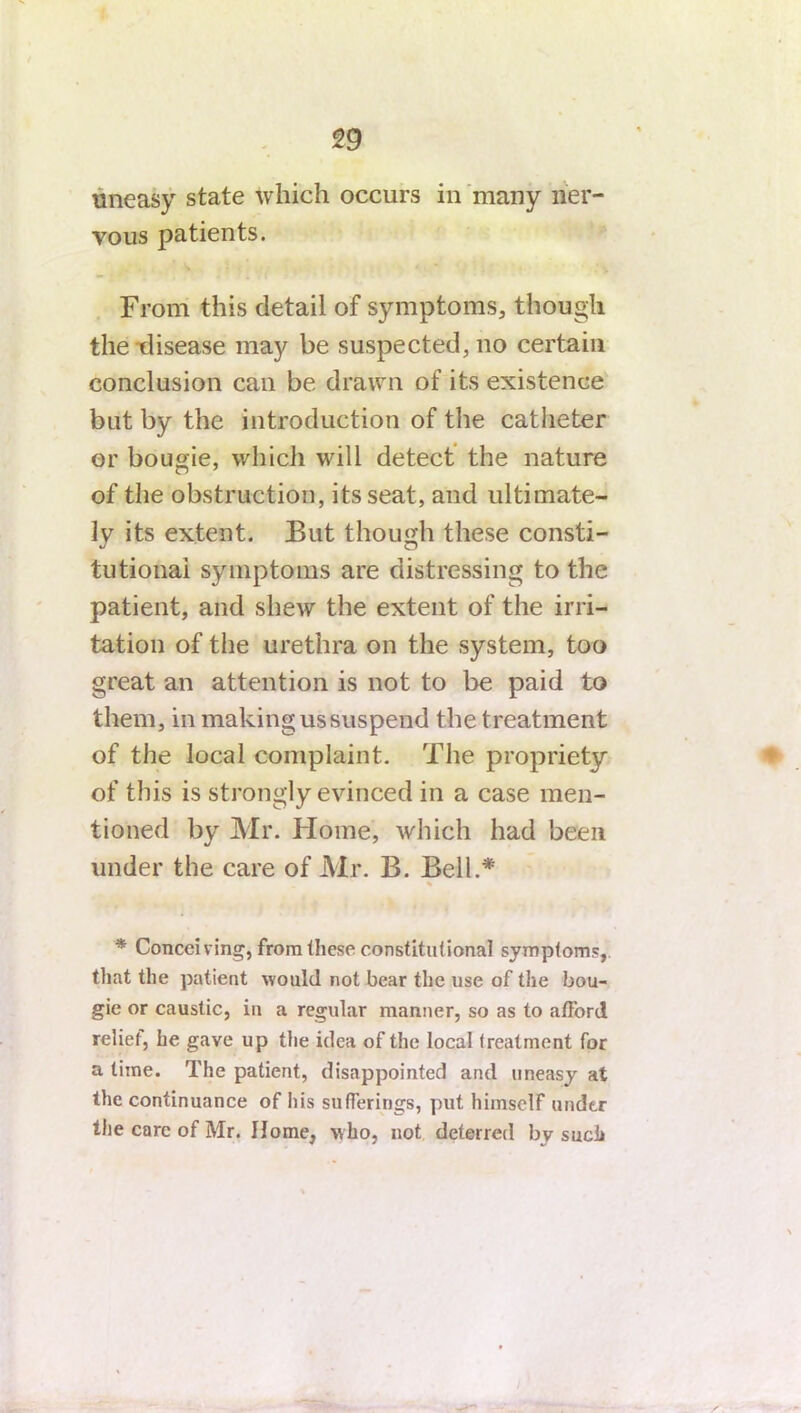 uneasy state which occurs in many ner- vous patients. From this detail of symptoms, though the disease may be suspected, no certain conclusion can be drawn of its existence but by the introduction of the catheter or bougie, which will detect the nature of the obstruction, its seat, and ultimate- ly its extent. But though these consti- tutional symptoms are distressing to the patient, and shew the extent of the irri- tation of the urethra on the system, too great an attention is not to be paid to them, in making us suspend the t reatment of the local complaint. The propriety of this is strongly evinced in a case men- tioned by Mr. Home, which had been under the care of Mr. B. Bell.* * Conceiving, from these constitutional symptom?, that the patient would not bear the use of the bou- gie or caustic, in a regular manner, so as to afford relief, he gave up the idea of the local treatment for a time. The patient, disappointed and uneasy at the continuance of his sufferings, put himself under the care of Mr. Home, who, not deterred bv such