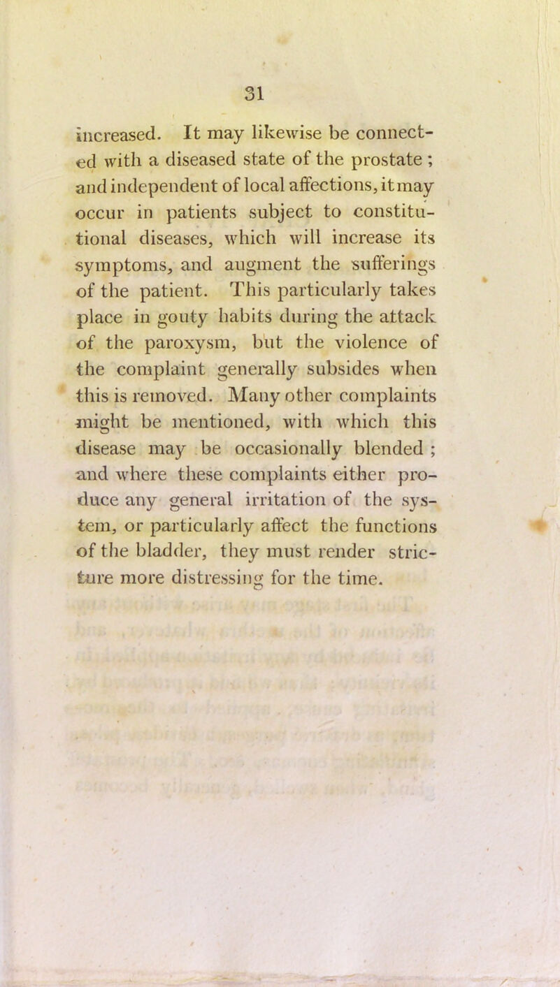 increased. It may likewise be connect- ed with a diseased state of the prostate ; and independent of local affections, it may occur in patients subject to constitu- tional diseases, which will increase its symptoms, and augment the sufferings of the patient. This particularly takes place in gouty habits during the attack of the paroxysm, but the violence of the complaint generally subsides when this is removed. Many other complaints might be mentioned, with which this disease may be occasionally blended ; and where these complaints either pro- duce any general irritation of the sys- tem, or particularly affect the functions of the bladder, they must render stric- ture more distressing for the time.