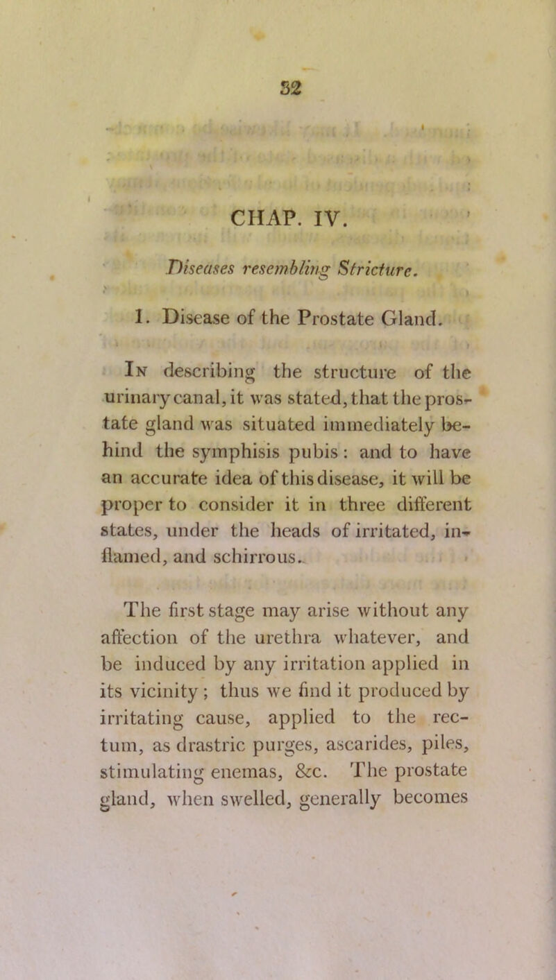 52 I CHAP. IV. Diseases resembling Stricture. V 1. Disease of the Prostate Gland. In describing the structure of the urinary canal, it was stated, that the pros^ tate gland was situated immediately be- hind the symphisis pubis: and to have an accura te idea of this disease, it will be proper to consider it in three different states, under the heads of irritated, in- flamed, and schirrous. The first stage may arise without any affection of the urethra whatever, and be induced by any irritation applied in its vicinity ; thus we find it produced by irritating cause, applied to the rec- tum, as drastric purges, ascarides, piles, stimulating enemas, &c. The prostate gland, when swelled, generally becomes