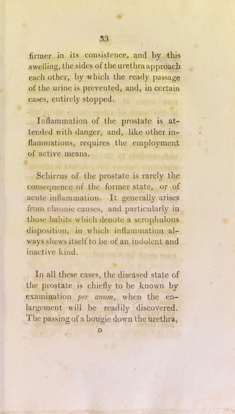 > i firmer in its consistence, and by this swelling, the sides of the urethra approach each other, by which the ready passage of the urine is prevented, and, in certain cases, entirely stopped. Inflammation of the prostate is at- tended with danger, and, like other in- flammations, requires the employment of active means. Scliirrus of the prostate is rarely the consequence of the former state, or of acute inflammation. It generally arises from chronic causes, and particularly in those habits which denote a scrophulous disposition, in which inflammation al- ways shews itself to be of an indolent and inactive kind. In all these cases, the diseased state of the prostate is chiefly to be known by examination per amim, when the en- largement will be readily discovered. The passing of a bougie down the urethra., D