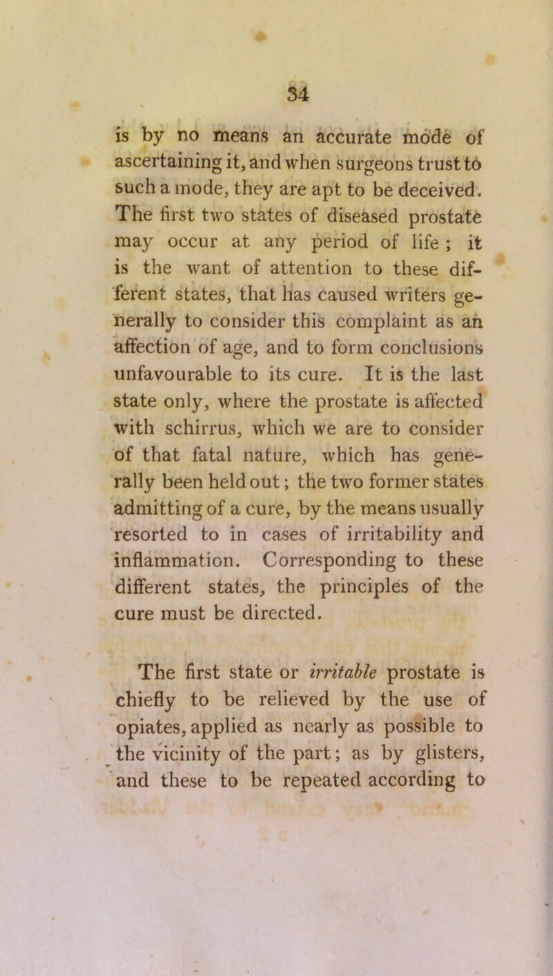 is by no means an accurate mode of ascertaining it, and when surgeons trust to such a mode, they are apt to be deceived. The first two states of diseased prostate may occur at any period of life ; it is the want of attention to these dif- ferent states, that has caused writers ge- nerally to consider this complaint as an affection of age, and to form conclusions unfavourable to its cure. It is the last state only, where the prostate is affected with schirrus, which we are to consider of that fatal nature, which has gene- rally been held out; the two former states admitting of a cure, by the means usually resorted to in cases of irritability and inflammation. Corresponding to these different states, the principles of the cure must be directed. The first state or irritable prostate is chiefly to be relieved by the use of opiates, applied as nearly as possible to the vicinity of the part; as by glisters, and these to be repeated according to %