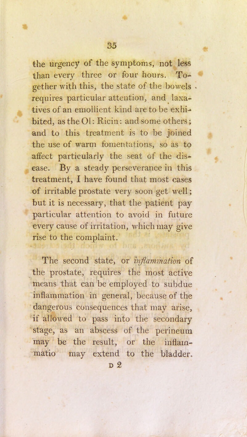 the urgency of the symptoms, not less than every three or four hours. To- gether with this, the state of the bowels . requires particular attention, and laxa- tives of an emollient kind are to be exhi- bited, as the 01: Ricin: and some others; and to this treatment is to be joined the use of warm fomentations, so as to affect particularly the seat of the dis- ease. By a steady perseverance in this treatment, I have found that most cases of irritable prostate very soon get well; but it is necessary, that the patient pay particular attention to avoid in future every cause of irritation, which may give rise to the complaint. The second state* or inflammation of the prostate, requires the most active means that can be employed to subdue inflammation in general, because of the dangerous consequences that may arise, if allowed to pass into the secondary stage, as an abscess of the perineum may be the result, or the inflam- matio may extend to the bladder. d 2