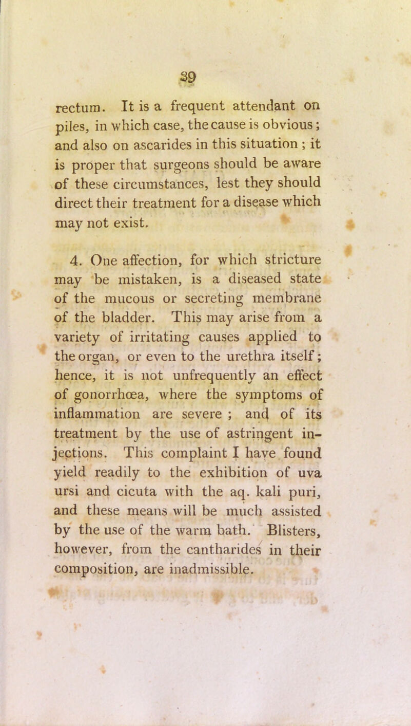 I 39 rectum. It is a frequent attendant on piles, in which case, the cause is obvious; and also on ascarides in this situation ; it is proper that surgeons should be aware of these circumstances, lest they should direct their treatment for a disease which may not exist. 4. One affection, for which stricture may be mistaken, is a diseased state of the mucous or secreting membrane of the bladder. This may arise from a variety of irritating causes applied to the organ, or even to the urethra itself; hence, it is not unfrequently an effect of gonorrhoea, where the symptoms of inflammation are severe ; and of its treatment by the use of astringent in- jections. This complaint I have found yield readily to the exhibition of uva ursi and cicuta with the aq. kali puri, and these means will be much assisted by the use of the warm bath. Blisters, however, from the cantharides in their composition, are inadmissible. *