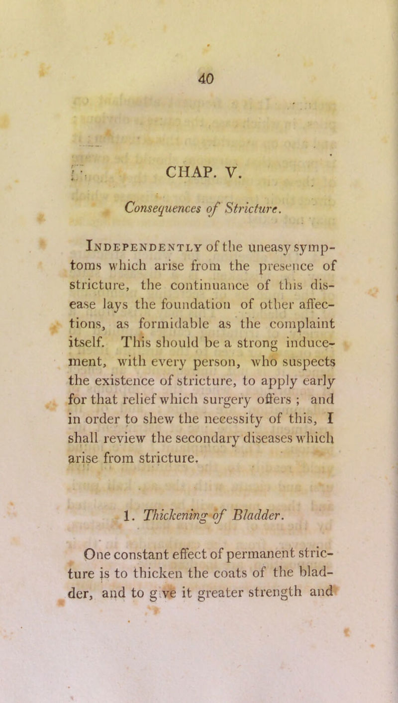 ; \ CHAP. V. Consequences of Stricture. Independently of the uneasy symp- toms which arise from the presence of stricture, the continuance of this dis- ease lays the foundation of other affec- tions, as formidable as the complaint itself. This should be a strong induce- ment, with every person, who suspects the existence of stricture, to apply early for that relief which surgery offers ; and in order to shew the necessity of this, I shall review the secondary diseases which arise from stricture. | ’ . » * • 1. Thickening of Bladder. One constant effect of permanent stric- ture is to thicken the coats of the blad- der, and to g ve it greater strength and t