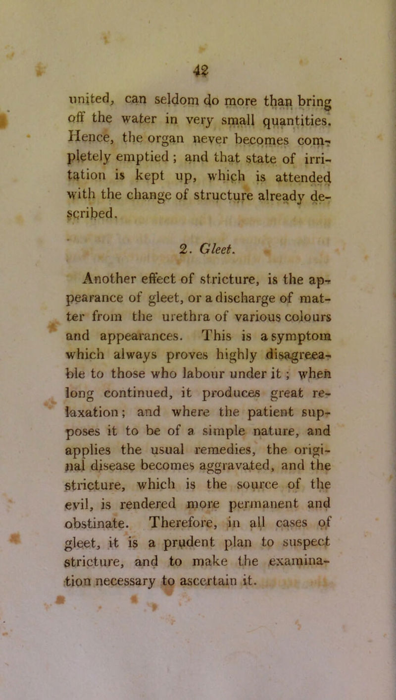 united, can seldom do more than bring oft the water in very small quantities. Hence, the organ never becomes com- pletely emptied ; and that state of irri- tation is kept up, which is attended with the change of structure already de- scribed. 2. Gleet. Another effect of stricture, is the ap- pearance of gleet, or a discharge of mat- ter from the urethra of various colours and appearances. This is a symptom which always proves highly disagreea- ble to those who labour under it ; when long continued, it produces great re- laxation ; and where the patient sup- poses it to be of a simple nature, and applies the usual remedies, the origi- nal disease becomes aggravated, and the stricture, which is the source of the evil, is rendered more permanent and obstinate. Therefore, in all cases of gleet, it is a prudent plan to suspect stricture, and to make the examina- tion necessary to ascertain it.