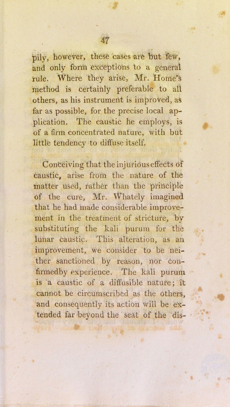 pily, however, these cases are but few, and only form exceptions to a general rule. Where they arise, Mr. Home’s method is certainly preferable to all others, as his instrument is improved, as far as possible, for the precise local ap- plication. The caustic he employs, is of a firm concentrated nature, with but little tendency to diffuse itself. Conceiving that the injurious effects of caustic, arise from the nature of the matter used, rather than the principle of the cure, Mr. Whately imagined that he had made considerable improve- ment in the treatment of stricture, by substituting the kali purum for the lunar caustic. This alteration, as an improvement, we consider to be nei- ther sanctioned by reason, nor con- firmedby experience. The kali purum is a caustic of a diffusible nature; it cannot be circumscribed as the others, and consequently its action will be ex- tended far beyond the seat of the dis-