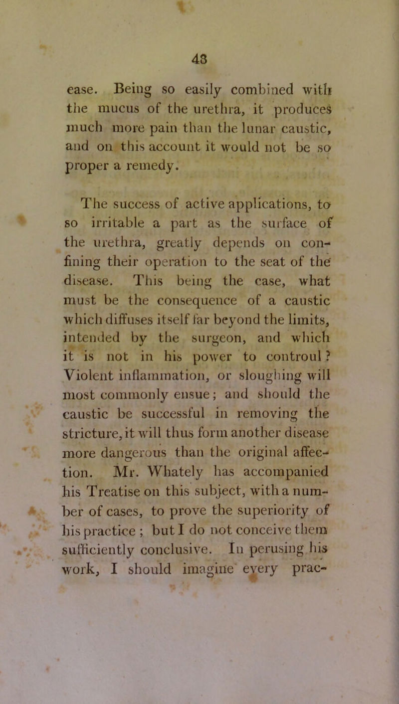 43 ease. Being so easily combined with the mucus of the urethra, it produces much more pain than the lunar caustic, and on this account it would not be so proper a remedy. The success of active applications, to so irritable a part as the surface of the urethra, greatly depends on con- fining their operation to the seat of the disease. This being the case, what must be the consequence of a caustic which diffuses itself far beyond the limits, intended by the surgeon, and which it is not in bis power to controul ? Violent inflammation, or sloughing will most commonly ensue; and should the caustic be successful in removing the stricture, it will thus form another disease more dangerous than the original affec- tion. Mr. Whately has accompanied his Treatise on this subject, with a num- ber of cases, to prove the superiority of his practice ; but I do not conceive them sufficiently conclusive. In perusing his work, I should imagine every prac-