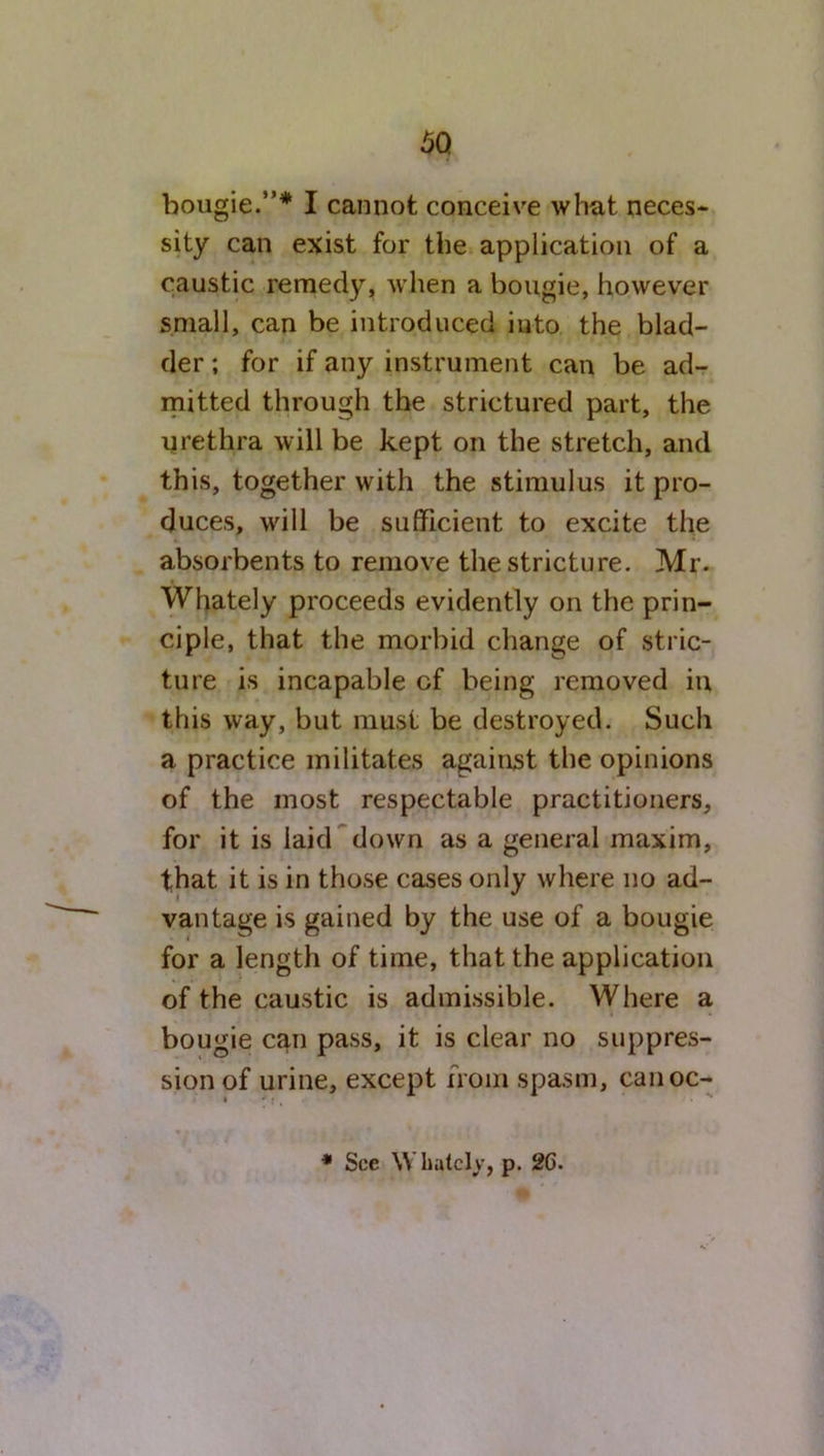 sity can exist for the application of a caustic remedy, when a bougie, however small, can be introduced into the blad- der ; for if any instrument can be ad- mitted through the strictured part, the urethra will be kept on the stretch, and this, together with the stimulus it pro- duces, will be sufficient to excite the absorbents to remove the stricture. Mr. Whately proceeds evidently on the prin- ciple, that the morbid change of stric- ture is incapable cf being removed in this way, but must be destroyed. Such a practice militates against the opinions of the most respectable practitioners, for it is laid down as a general maxim, that it is in those cases only where no ad- vantage is gained by the use of a bougie for a length of time, that the application of the caustic is admissible. Where a bougie can pass, it is clear no suppres- sion of urine, except from spasm, canoc- * See Whately, p. 26.