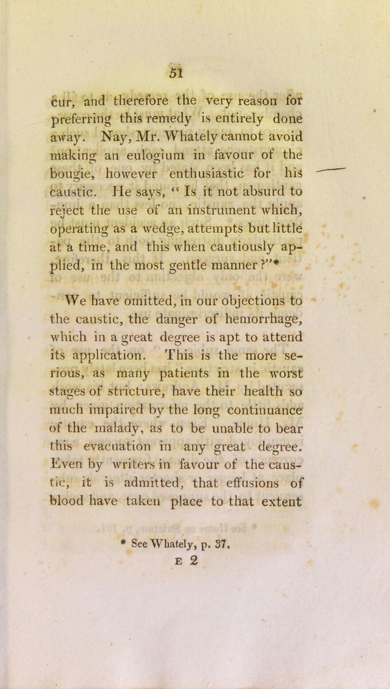 cur, and therefore the very reason for preferring this remedy is entirely done away. Nay, Mr. Whately cannot avoid making an eulogium in favour of the O O bougie, however enthusiastic for his caustic. lie says, ** Is it not absurd to reiect the use of an instrument which, operating as a wfedge, attempts but little at a time, and this when cautiously ap- plied, in the most gentle manner ?”* We have omitted, in our objections to the caustic, the danger of hemorrhage, which in a great degree is apt to attend its application. This is the more se- rious, as many patients in the worst stages of stricture, have their health so much impaired by the long continuance of the malady, as to be unable to bear this evacuation in any great degree. Even by writers in favour of the caus- tic, it is admitted, that effusions of blood have taken place to that extent * See Whately, p. 37, E 2