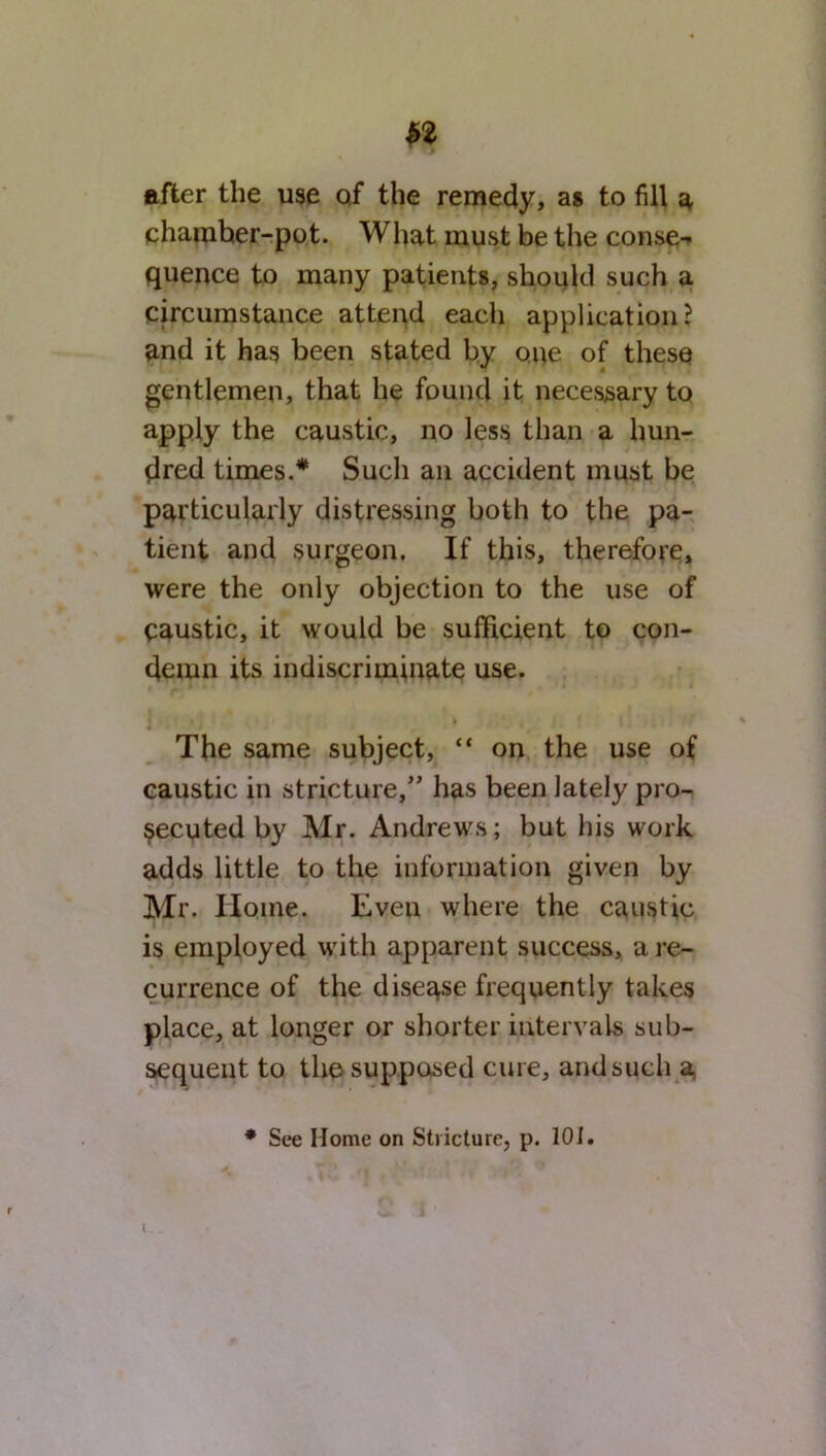 after the use of the remedy, as to fill a chamher-pot. What must be the conse- quence to many patients, should such a circumstance attend each application? and it has been stated by one of these gentlemen, that he found it necessary to apply the caustic, no less than a hun- dred times.* Such an accident must be particularly distressing both to the pa- tient and surgeon. If this, therefore, were the only objection to the use of caustic, it would be sufficient to con- demn its indiscriminate use. The same subject, “ on the use of caustic in stricture,” has been lately pro- secuted by Mr. Andrews; but his work adds little to the information given by Mr. Home. Even where the caustic is employed with apparent success, a re- currence of the disease frequently takes place, at longer or shorter intervals sub- sequent to the supposed cure, and such a * See Home on Stricture, p. 101.