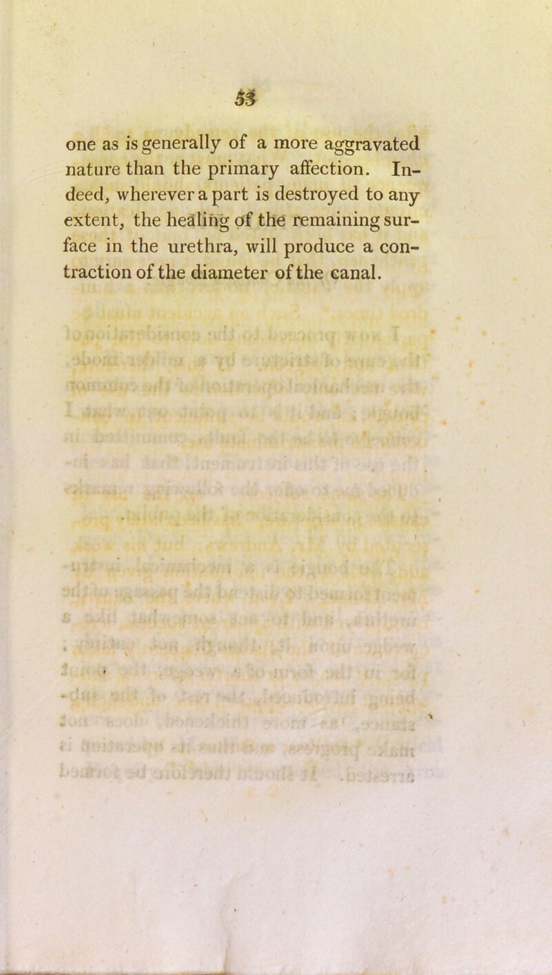 one as is generally of a more aggravated, nature than the primary affection. In- deed, wherever a part is destroyed to any extent, the healing of the remaining sur- face in the urethra, will produce a con- traction of the diameter of the canal.