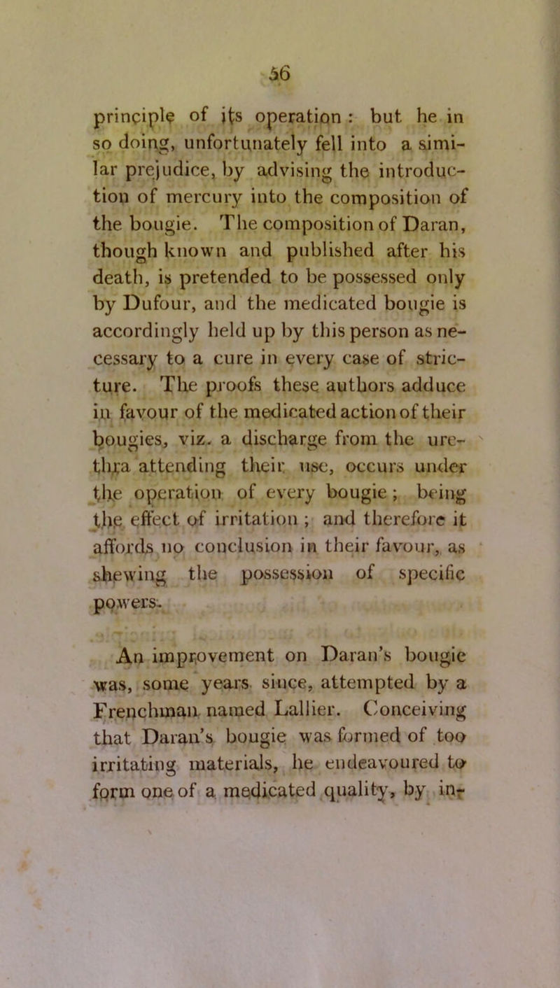 principle of jfs operation : but he in so doing, unfortunately fell into a simi- lar prejudice, by advising the introduc- tion of mercury into the composition of the bougie. The composition of Daran, though known and published after his death, is pretended to be possessed only by Dufour, and the medicated bougie is accordingly held up by this person as ne- cessary to a cure in every case of stric- ture. The proofs these authors adduce in favour of the medicated action of their bougies, viz. a discharge from the ure- tfu'a attending their, use, occurs under the operation of every bougie ; being t.h.e effect of irritation ; and therefore it affords no conclusion in their favour, as shewing the possession of specific powers- An improvement on Daran’s bougie was, some years since, attempted by a Frenchman named Lallier. Conceiving that Daran’s bougie was formed of too irritating materials, he endeavoured to form one of a medicated quality, by in-