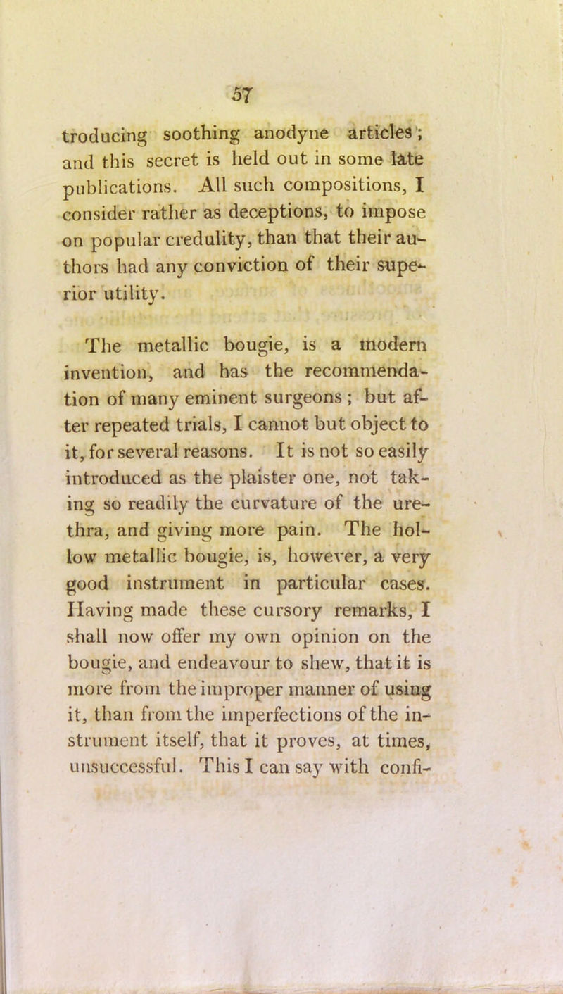 troducing soothing anodyne articles ; and this secret is held out in some late publications. All such compositions, I consider rather as deceptions, to impose on popular credulity, than that their au- thors had any conviction of their supe- rior utility. The metallic bougie, is a modern invention, and has the recommenda- tion of many eminent surgeons ; but af- ter repeated trials, I cannot but object to it, for several reasons. It is not so easily introduced as the plaister one, not tak- ing so readily the curvature of the ure- thra, and giving more pain. The hol- low metallic bougie, is, however, a very good instrument in particular cases. Having made these cursory remarks, I shall now offer my own opinion on the bougie, and endeavour to shew, that it is more from the improper manner of using it, than from the imperfections of the in- strument itself, that it proves, at times, unsuccessful. This I can say with confi-