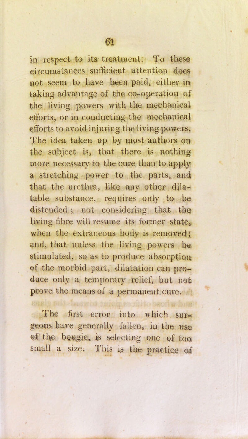 itt respect to its treatment. To these circumstances sufficient attention does not seem to have been paid, either in taking advantage of the co-operation of the living powers with the mechanical efforts, or in conducting the mechanical efforts to avoid injuring the living powers. The idea taken up by most authors on the subject is, that there is nothing more necessary to the cure than to apply a stretching power to the parts, and that the urethra, like any other dila- table substance, requires only to be distended ; not considering that the living fibre will resume its former state, when the extraneous, body is removed; and, that unless the living powers be stimulated, so as to produce absorption of the morbid part, dilatation can pro- duce only a temporary relief, but not prove the means of a permanent cure. The first error into which sur- geons have generally fallen, in the use of the bougie, is selecting one of too small a size. This i> the practice oi