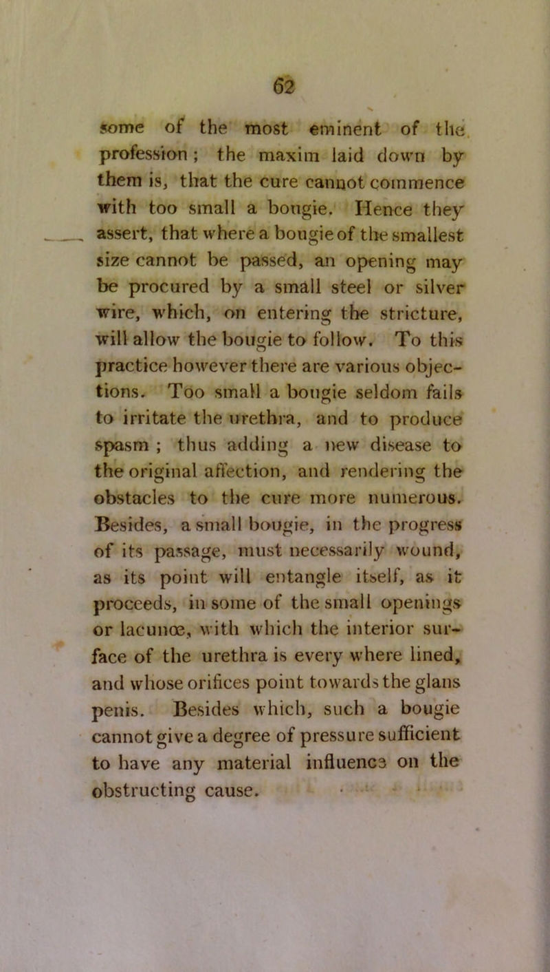 some of the most eminent of the profession ; the maxim laid down by them is, that the cure cannot commence with too small a bougie. Hence they assert, that where a bougie of the smallest size cannot be passed, an opening may be procured by a small steel or silver wire, which, on entering the stricture, will allow the bougie to follow. To this practice however there are various objec- tions. Too small a bougie seldom fails to irritate the urethra, and to produce spasm ; thus adding a new disease to the original affection, and rendering the obstacles to the cure more numerous. Besides, a small bougie, in the progress of its passage, must necessarily wound, as its point will entangle itself, as it proceeds, in some of the small openings or lacunoe, with which the interior sur- face of the urethra is every where lined, and whose orifices point towards the glans penis. Besides which, such a bougie cannot give a degree of pressure sufficient to have any material influenc3 on the obstructing cause.