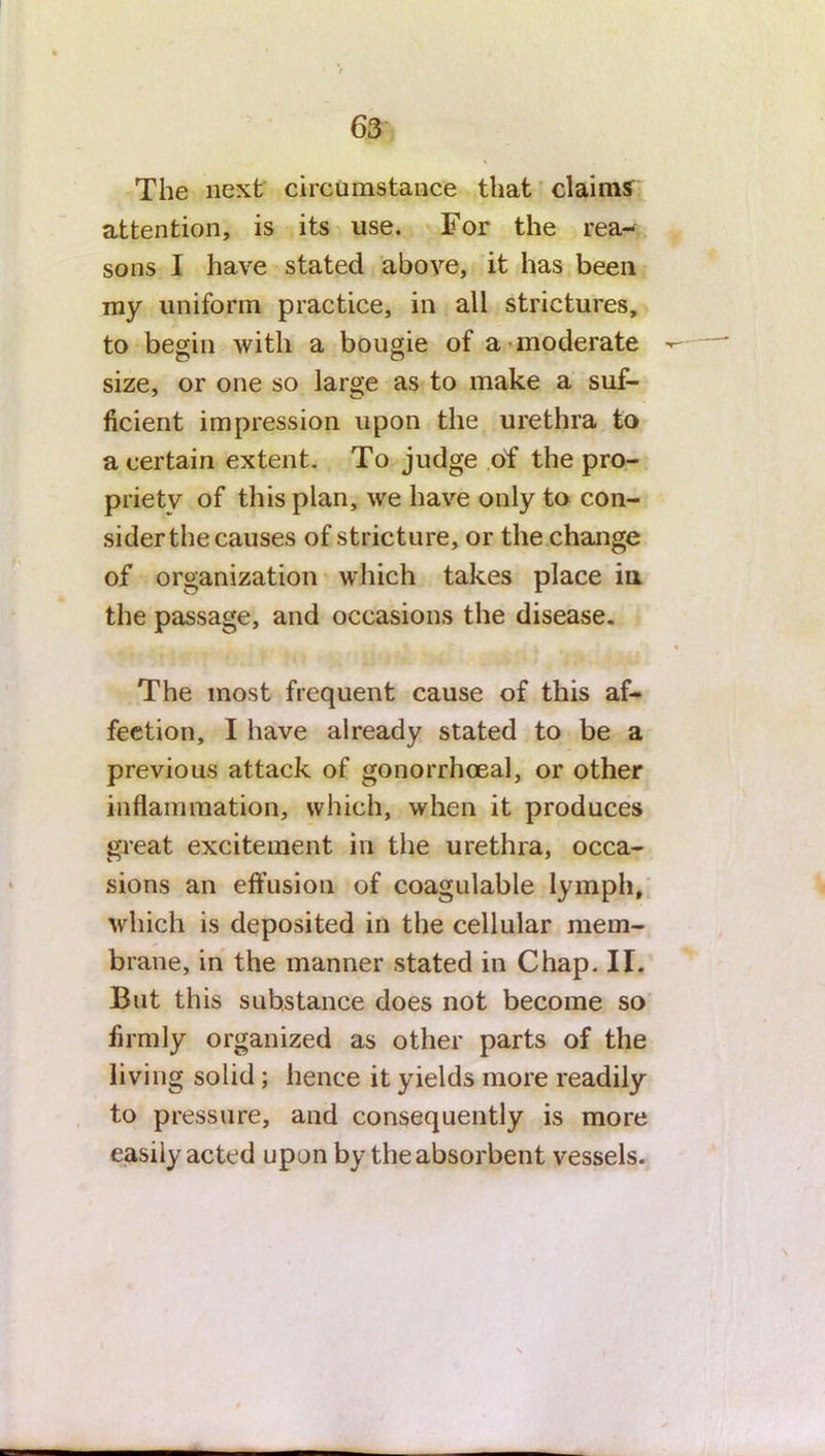 The next circumstance that claims attention, is its use. For the rea- sons I have stated above, it has been my uniform practice, in all strictures, to begin with a bougie of a moderate size, or one so large as to make a suf- ficient impression upon the urethra to a certain extent. To judge of the pro- priety of this plan, we have only to con- siderthe causes of stricture, or the change of organization which takes place in the passage, and occasions the disease. The most frequent cause of this af- fection, I have already stated to be a previous attack of gonorrhoeal, or other inflammation, which, when it produces great excitement in the urethra, occa- sions an effusion of coagulable lymph, which is deposited in the cellular mem- brane, in the manner stated in Chap. II. But this substance does not become so firmly organized as other parts of the living solid; hence it yields more readily to pressure, and consequently is more easily acted upon by the absorbent vessels.