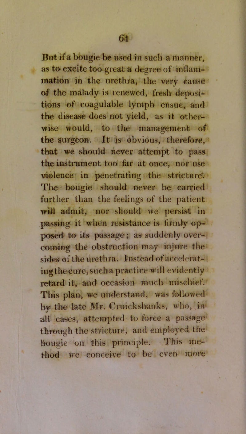 But if a bougie be used in such a manner, as to excite too great a degree of inflam- mation in the urethra, the very cause of the malady is renewed, fresh deposi- tions of coagulable lymph ensue, and the disease does not yield, as it other- wise would, to tlie management of the surgeon. It is obvious, therefore, that we should never attempt to pass the instrument too far at once, nor use violence in penetrating the stricture*. The bougie should never be carried further than the feelings of the patient will admit, nor should we persist in passing it when resistance is firmly op- posed to its passage ; as suddenly over- coming the obstruction may injure the sides of the urethra. Instead of accelerat- ing the cure, such a practice will evidently retard it, and occasion much mischief. This plan, we understand, was followed by the late Mr. Cruickshanks, who, in all cases, attempted to force a passage through the stricture, and employed the bougie on this principle. rI his me- thod we conceive to be even more