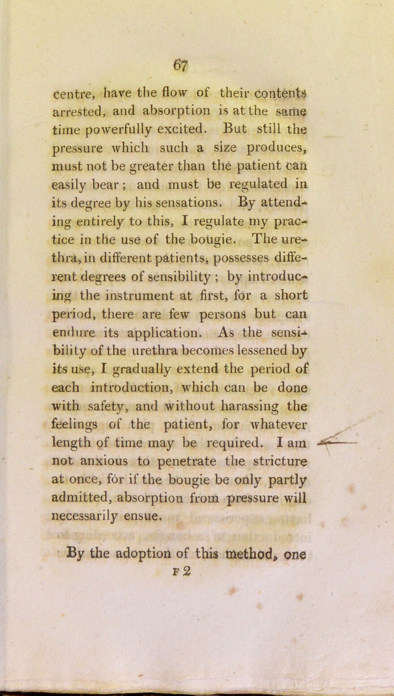 centre, have the flow of their contents arrested, and absorption is at the same time powerfully excited. But still the pressure which such a size produces, must not be greater than the patient can easily bear; and must be regulated in its degree by his sensations. By attend- ing entirely to this, I regulate my prac- tice in the use of the bougie. The ure- thra, in different patients, possesses diffe- rent degrees of sensibility ; by introduc- ing the instrument at first, for a short period, there are few persons but can endure its application. As the sensi- bility of the urethra becomes lessened by its use, I gradually extend the period of each introduction, which can be done with safety, and without harassing the feelings of the patient, for whatever length of time may be required. I am — not anxious to penetrate the stricture at once, for if the bougie be only partly admitted, absorption from pressure will necessarily ensue. By the adoption of this method, one f2