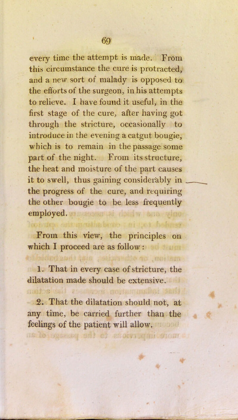 I every time the attempt is made. From this circumstance the cure is protracted, and a new sort of malady is opposed to the efforts of the surgeon, in his attempts to relieve. I have found it useful, in the first stage of the cure, after having got through the stricture, occasionally to introduce in the evening a catgut bougie, which is to remain in the passage some part of the night. From its structure, the heat and moisture of the part causes it to swell, thus gaining considerably in the progress of the cure, and requiring the other bougie to be less frequently employed. % •. . ... - » From this view, the principles on which I proceed are as follow : 1. That in every case of stricture, the dilatation made should be extensive. i . ( * * . 2. That the dilatation should not, at any time, be carried further than the feelings of the patient will allow.