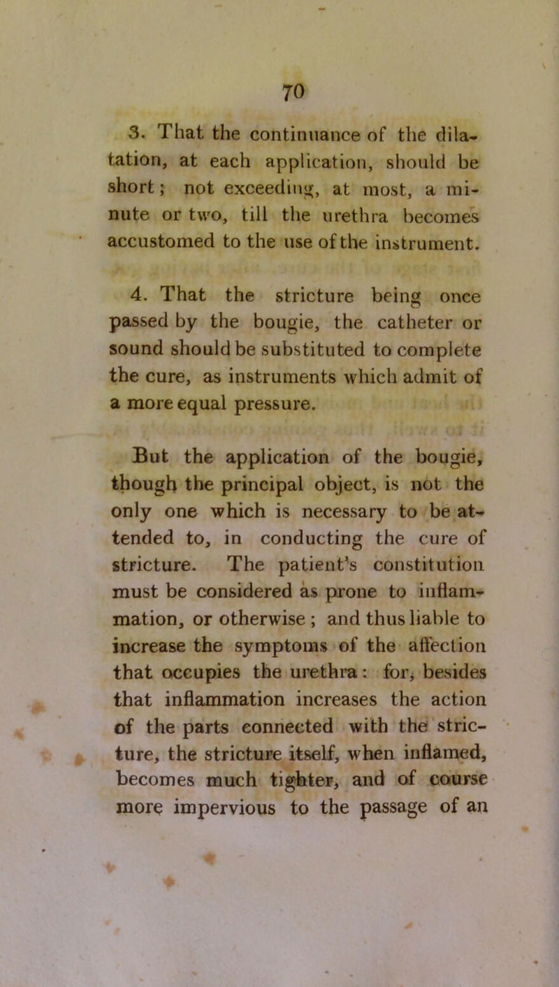 3. That the continuance of the dila- tation, at each application, should be short; not exceeding, at most, a mi- nute or two, till the urethra becomes accustomed to the use of the instrument. 4. That the stricture being once passed by the bougie, the catheter or sound should be substituted to complete the cure, as instruments which admit of a more equal pressure. But the application of the bougie, though the principal object, is not the only one which is necessary to be at- tended to, in conducting the cure of stricture. The patient’s constitution must be considered as prone to inflam- mation, or otherwise ; and thus liable to increase the symptoms of the affection that occupies the urethra: for, besides that inflammation increases the action of the parts connected with the stric- ture, the stricture itself, when inflamed, becomes much tighter, and of course more impervious to the passage of an