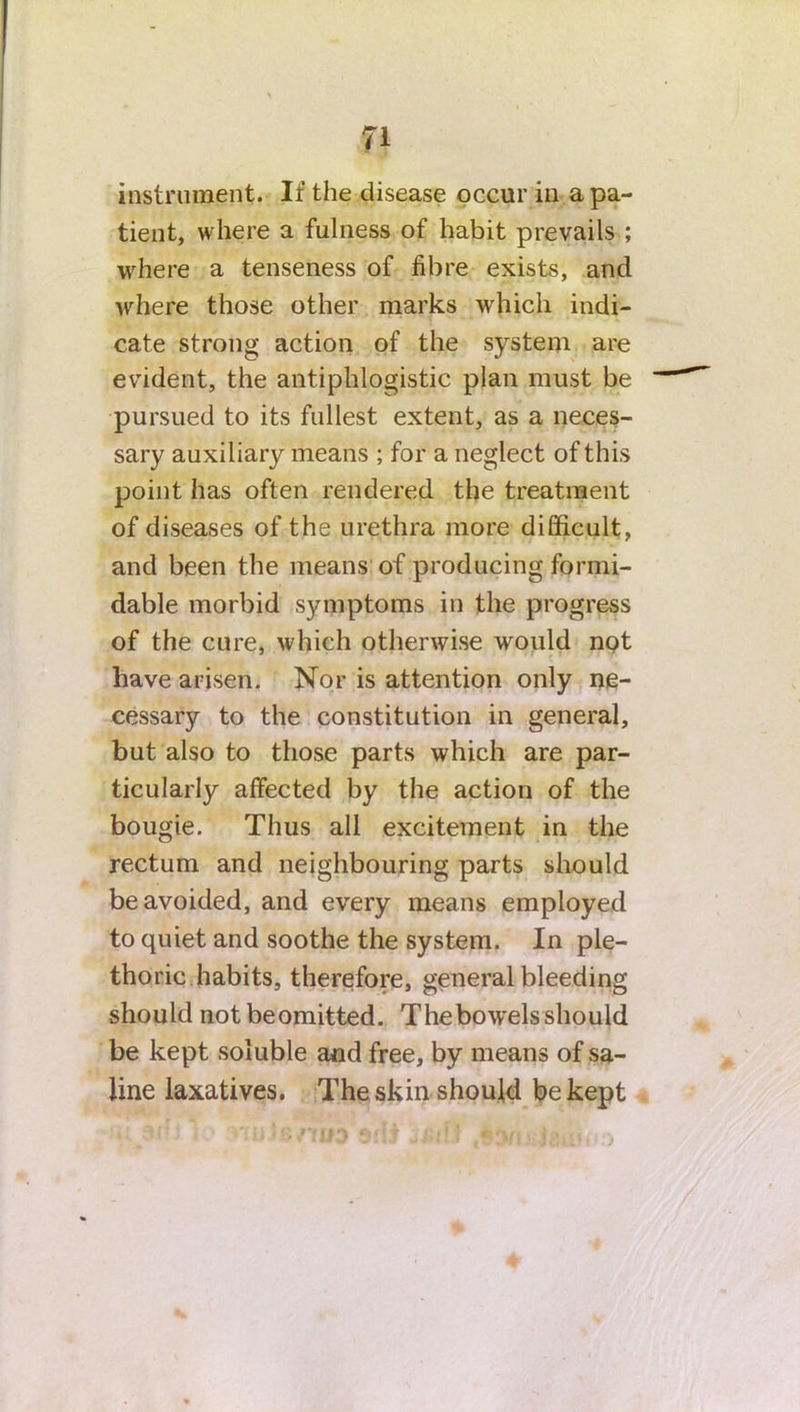 instrument. If the disease occur in a pa- tient, where a fulness of habit prevails ; where a tenseness of fibre exists, and where those other marks which indi- cate strong action of the system are evident, the antiphlogistic plan must be pursued to its fullest extent, as a neces- sary auxiliary means ; for a neglect of this point has often rendered the treatment of diseases of the urethra more difficult, and been the means of producing formi- dable morbid symptoms in the progress of the cure, which otherwise would not have arisen. Nor is attention only ne- cessary to the constitution in general, but also to those parts which are par- ticularly affected by the action of the bougie. Thus all excitement in the rectum and neighbouring parts should be avoided, and every means employed to quiet and soothe the system. In ple- thoric habits, therefore, general bleeding should notbeomitted. The bowels should be kept soluble and free, by means of sa- line laxatives. The skin should be kept