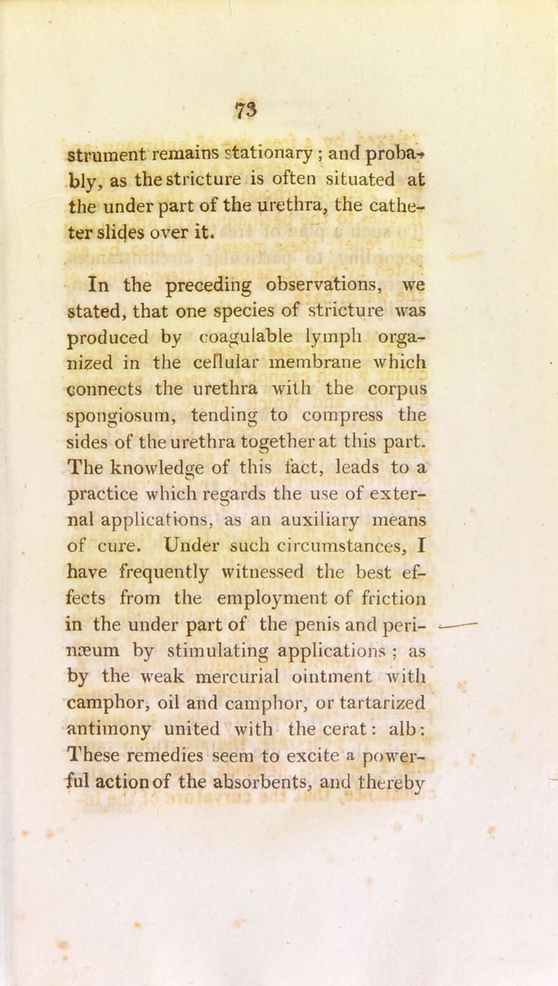 Strnment remains stationary ; and proba* bly, as the stricture is often situated at the under part of the urethra, the cathe- ter slicjes over it. In the preceding observations, we stated, that one species of stricture was produced by eoagulable lymph orga- nized in the cellular membrane which connects the urethra with the corpus spongiosum, tending to compress the sides of the urethra together at this part. The knowledge of this fact, leads to a practice which regards the use of exter- nal applications, as an auxiliary means of cure. Under such circumstances, I have frequently witnessed the best ef- fects from the employment of friction in the under part of the penis and peri- neum by stimulating applications ; as by the weak mercurial ointment with camphor, oil and camphor, or tartarized antimony united with the cerat: alb: These remedies seem to excite a power- ful action of the absorbents, and thereby