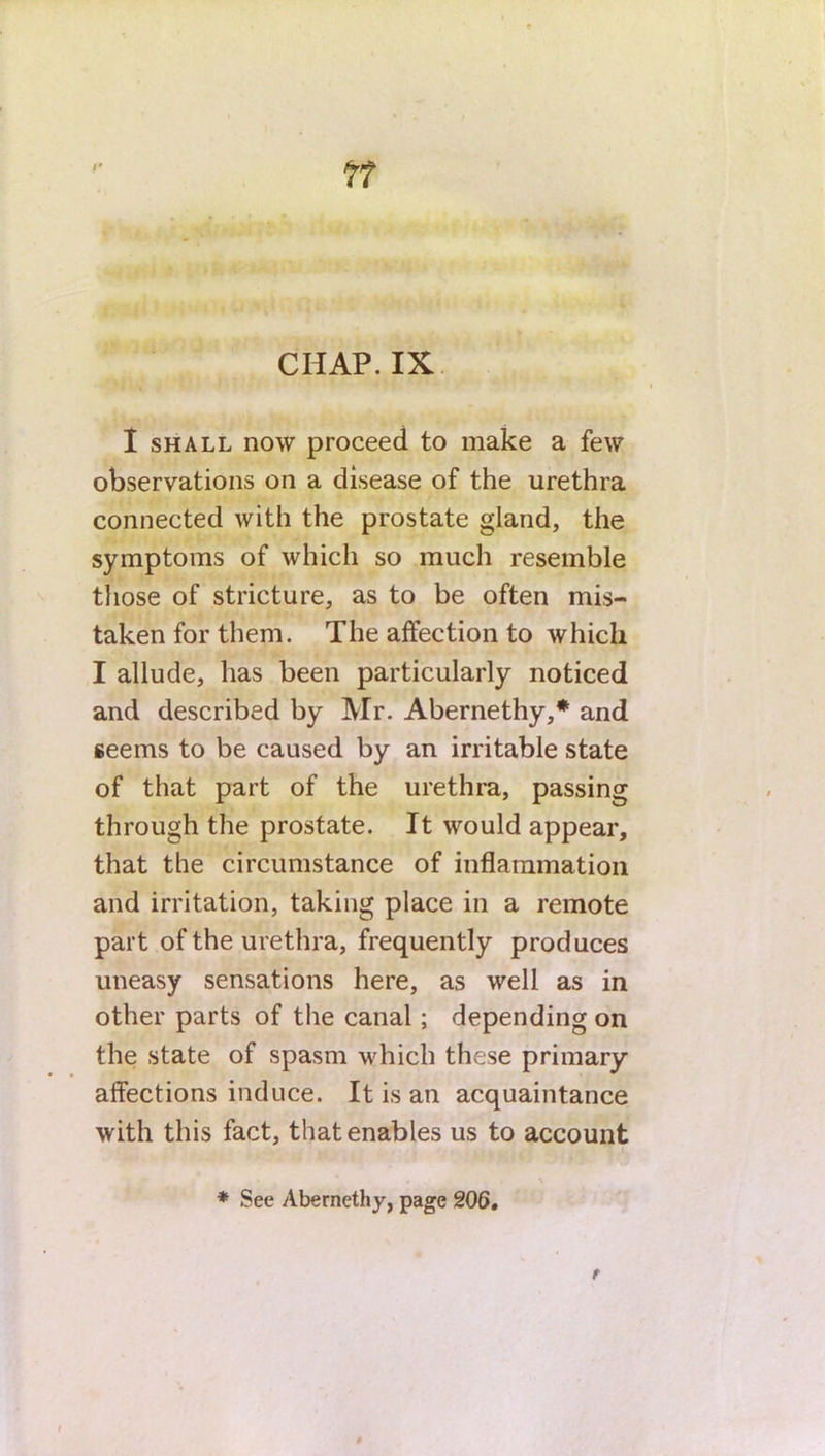 I shall now proceed to make a few observations on a disease of the urethra connected with the prostate gland, the symptoms of which so much resemble those of stricture, as to be often mis- taken for them. The affection to which I allude, has been particularly noticed and described by Mr. Abernethy,* and seems to be caused by an irritable state of that part of the urethra, passing through the prostate. It would appear, that the circumstance of inflammation and irritation, taking place in a remote part of the urethra, frequently produces uneasy sensations here, as well as in other parts of the canal; depending on the state of spasm which these primary- affections induce. It is an acquaintance with this fact, that enables us to account f . * # . , \ * See Abernethy, page 206.