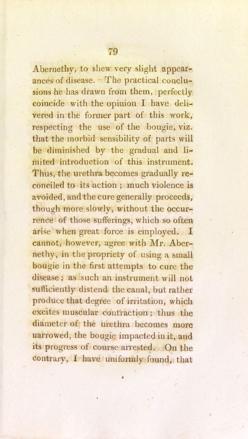 Abernethy, to shew very slight appear- ances of disease. The practical conclu- sions he has drawn from them, perfectly coincide with the opinion I have deli- vered in the former part of this work, respecting the use of the bougie, viz. that the morbid sensibility of parts will be diminished by the gradual and li- mited introduction of this instrument. Thus, the urethra becomes gradually re- conciled to its action ; much violence is avoided, and the cure generally proceeds, though more slowly, without the occur- rence of those sufferings, which so often arise when great force is employed. I cannot, however, agree with Mr. Aber- nethy, in the propriety of using a small bougie in the first attempts to cure the disease ; as such an instrument will not sufficiently distend the canal, but rather produce that degree of irritation, which excites muscular contraction; thus the diameter of the urethra becomes more narrowed, the bougie impacted in it, and its progress of course arrested. On the contrary, I have uniformly found, that