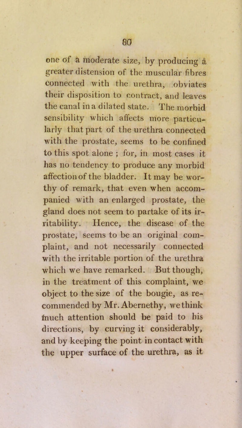 one of a moderate size, by producing a greater distension of the muscular fibres connected with the urethra, obviates their disposition to contract, and leaves the canal in a dilated state. The morbid sensibility which affects more particu- larly that part of the urethra connected with the prostate, seems to be confined to this spot alone ; for, in most cases it has no tendency to produce any morbid affection of the bladder. It may be wor- thy of remark, that even when accom- panied with an enlarged prostate, the gland does not seem to partake of its ir- ritability. Hence, the disease of the prostate, seems to be an original com- plaint, and not necessarily connected with the irritable portion of the urethra which we have remarked. But though, in the treatment of this complaint, we object to the size of the bougie, as re- commended by Mr. Abernethy, we think much attention should be paid to his directions, by curving it considerably, and by keeping the point in contact with the upper surface of the urethra, as it