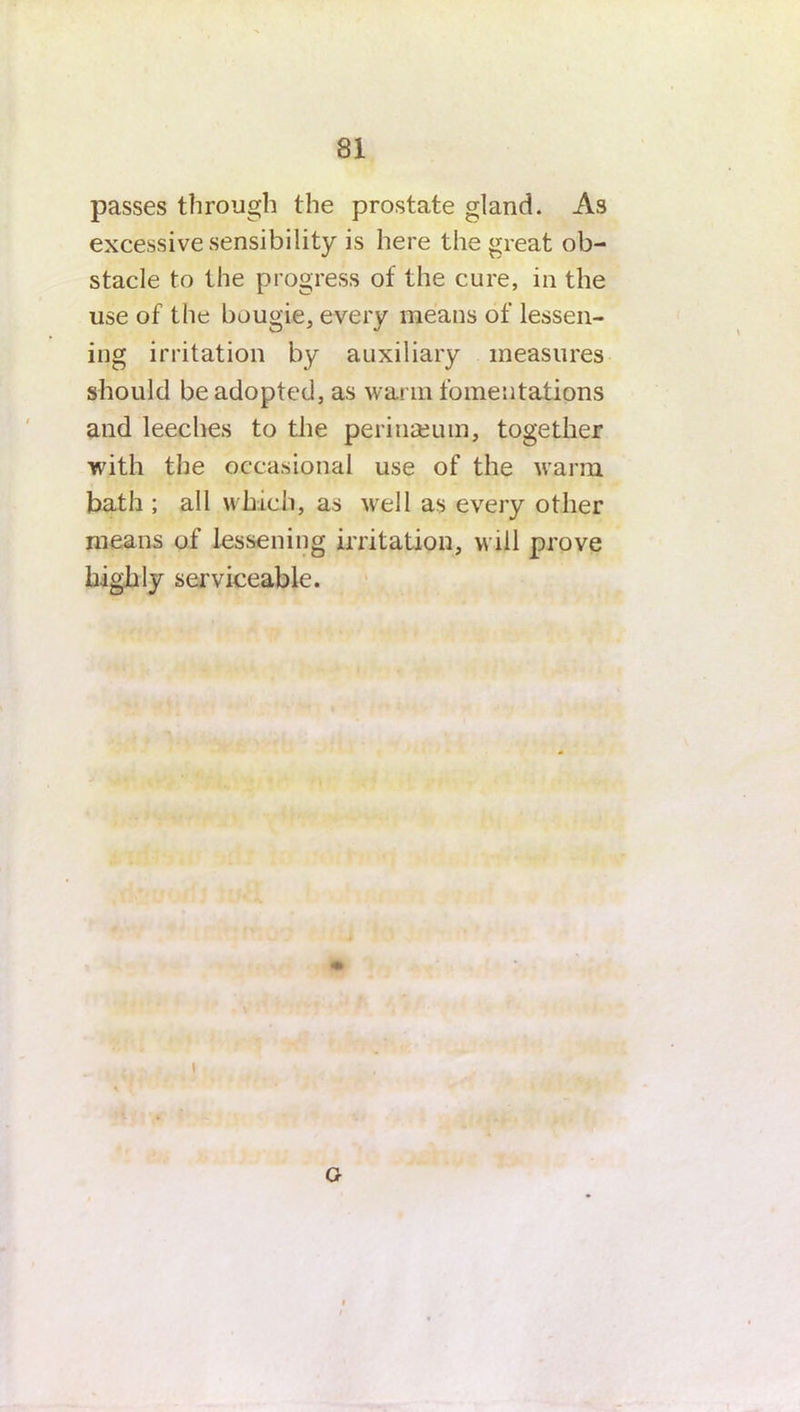 passes through the prostate gland. As excessive sensibility is here the great ob- stacle to the progress of the cure, in the use of the bougie, every means of lessen- ing irritation by auxiliary measures should be adopted, as warm fomentations and leeches to the perinasum, together with the occasional use of the warm bath ; all which, as well as every other means of lessening irritation, will prove highly serviceable. i G