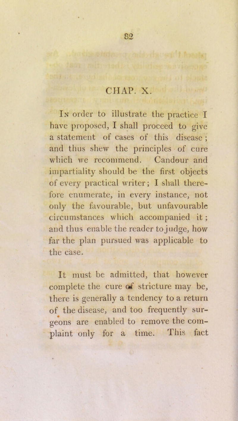 In order to illustrate the practice I have proposed, I shall proceed to give a statement of cases of this disease ; and thus shew the principles of cure which we recommend. Candour and impartiality should be the first objects of every practical writer; I shall there- fore enumerate, in every instance, not only the favourable, but unfavourable circumstances which accompanied it; and thus enable the reader to judge, how far the plan pursued was applicable to the case. It must be admitted, that however complete the cure of stricture may be, there is generally a tendency to a return of the disease, and too frequently sur- geons are enabled to remove the com- plaint only for a time. This fact