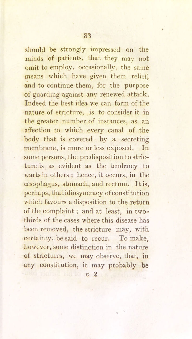 should be strongly impressed on the minds of patients, that they may not omit to employ, occasionally, the same means which have given them relief, and to continue them, for the purpose of guarding against any renewed attack. Indeed the best idea we can form of the nature of stricture, is to consider it in the greater number of instances, as an affection to which every canal of the body that is covered by a secreting membrane, is more or less exposed. In some persons, the predisposition to stric- ture is as evident as the tendency to warts in others ; hence, it occurs, in the oesophagus, stomach, and rectum. It is, perhaps, that idiosyncracy of constitution which favours a disposition to the return of the complaint ; and at least, in two- thirds of the cases where this disease has been removed, the stricture may, with certainty, be said to recur. To make, however, some distinction in the nature of strictures, we may observe, that, in any constitution, it may probably be g 2