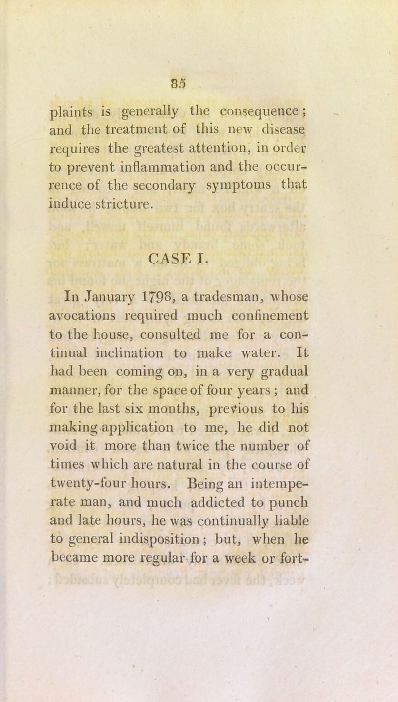 plaints is generally the consequence; and the treatment of this new disease requires the greatest attention, in order to prevent inflammation and the occur- rence of the secondary symptoms that induce stricture. CASE I. In January 1798? a tradesman, whose avocations required much confinement to the house, consulted me for a con- tinual inclination to make water. It had been coming on, in a very gradual manner, for the space of four years ; and for the last six months, previous to his making application to me, he did not void it more than twice the number of times which are natural in the course of twenty-four hours. Being an intempe- rate man, and much addicted to punch and late hours, he was continually liable to general indisposition; but, wdien he became more regular for a week or fort-