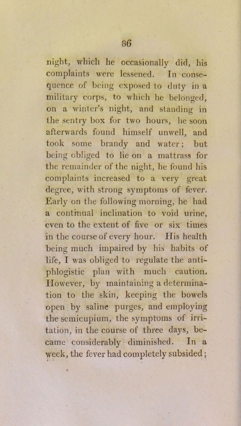 8 6 night, which he occasionally did, his complaints were lessened. In conse- quence of being exposed to duty in a military corps, to which he belonged, on a winter’s night, and standing in the sentry box for two hours, he soon afterwards found himself unwell, and took some brandy and water; but being obliged to lie on a mattrass for the remainder of the night, he found his complaints increased to a very great degree, with strong symptoms of fever. Early on the following morning, he had a continual inclination to void urine, even to the extent of five or six times in the course of every hour. IIis health being much impaired by his habits of life, I was obliged to regulate the anti- phlogistic plan with much caution. However, by maintaining a determina- tion to the skin, keeping the bowels open by saline purges, and employing the scmicupium, the symptoms of irri- tation, in the course of three days, be- came considerably diminished. In a week, the fever had completely subsided;