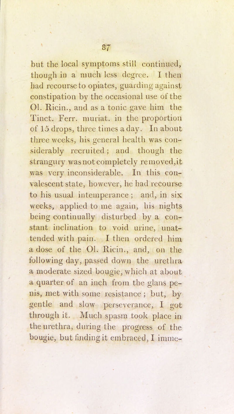 37 but the local symptoms still continued, though in a much less degree. I then had recourse to opiates, guarding against constipation by the occasional use of the Ol. Ricin., and as a tonic gave him the Tinct. Ferr. muriat. in the proportion of 15 drops, three times a day. In about three weeks, his general health was con- siderably recruited; and though the strangury was not completely removed,it was very inconsiderable. In this con- valescent state, however, he had recourse to his usual intemperance; and, in six weeks, applied to me again, his nights being continually disturbed by a con- stant inclination to void urine, unat- tended with pain. I then ordered him a dose of the Ol. Ricin., and, on the following day, passed down the urethra a moderate sized bougie, which at about a quarter of an inch from the glans pe- nis, met with some resistance ; but, by gentle and slow perseverance, I got through it. Much spasm took place in the urethra, during the progress of the