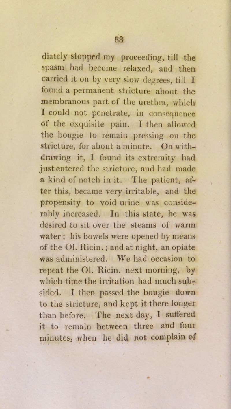 diately stopped my proceeding, till the spasm had become relaxed, and then carried it on by very slow degrees, till I found a permanent stricture about the membranous part of the urethra, which I could not penetrate, in consequence of the exquisite pain. I then allowed the bougie to remain pressing on the stricture, for about a minute. On with- drawing it, I found its extremity had just entered the stricture, and had made a kind of notch in it. The patient, af- ter this, became very irritable, and the propensity to void urine was conside- rably increased. In this state, he was desired to sit over the steams of warm water ; his bowels were opened by means of the Ol. Iticin.; and at night, an opiate was administered. We had occasion to repeat the 01. Ricin. next morning, by which time the irritation had much sub- sided. I then passed the bougie down to the stricture, and kept it there longer than before. The next day, I suffered it to remain between three and four minutes, when he did not complain of