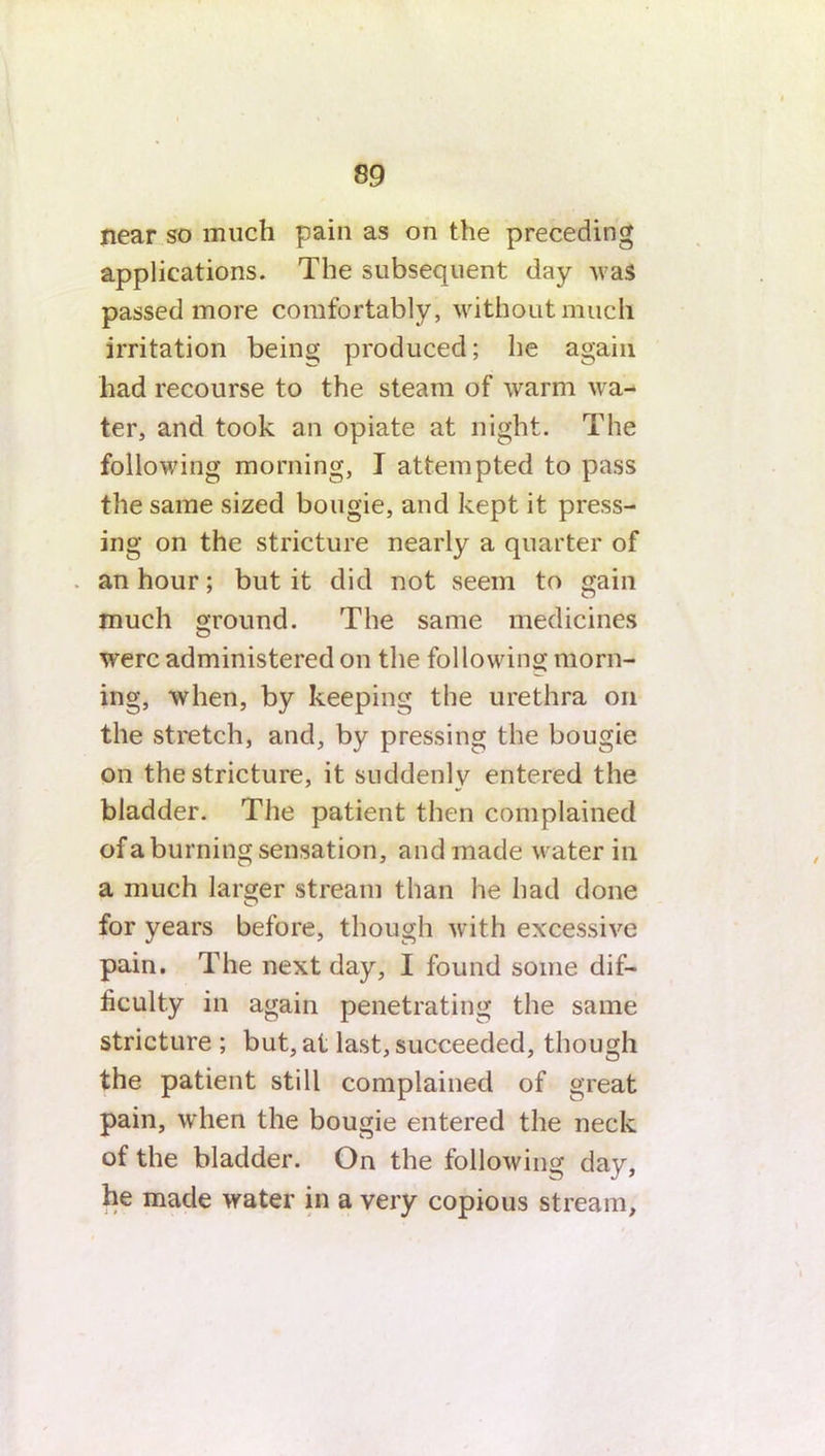 near so much pain as on the preceding applications. The subsequent day was passed more comfortably, without much irritation being produced; he again had recourse to the steam of warm wa- ter, and took an opiate at night. The following morning, I attempted to pass the same sized bougie, and kept it press- ing on the stricture nearly a quarter of . an hour; but it did not seem to gain much ground. The same medicines were administered on the following morn- ing, when, by keeping the urethra on the stretch, and, by pressing the bougie on the stricture, it suddenly entered the bladder. The patient then complained of a burning sensation, and made water in a much larger stream than he had done for years before, though with excessive pain. The next day, I found some dif- ficulty in again penetrating the same stricture ; but, at last, succeeded, though the patient still complained of great pain, when the bougie entered the neck of the bladder. On the following day, he made water in a very copious stream.