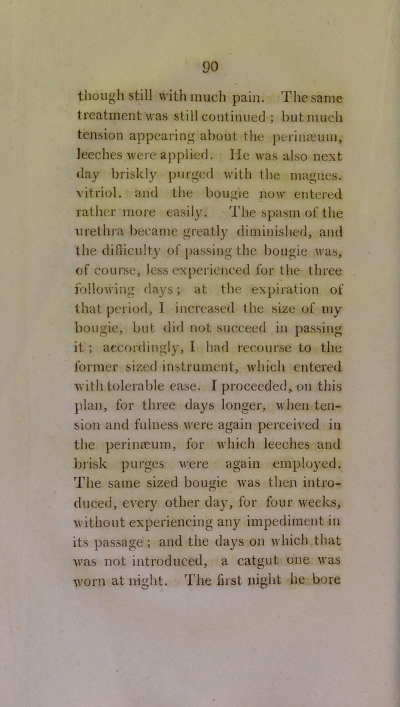 though still with much pain. The same treatment was still continued ; but much tension appearing about the perinamm, leeches were applied. He was also next day briskly purged with the inagnes. vitriol, and the bougie now entered rather more easily. The spasm of the urethra became greatly diminished, and lhe difficulty of passing the bougie was, of course, less experienced for the three following days; at the expiration of that period, I increased the size of my bougie, but did not succeed in passing it ; accordingly, I had recourse to the former sized instrument, which entered with tolerable ease. I proceeded, on this plan, for three days longer, when ten- sion and fulness were again perceived in the perinaeum, for which leeches and brisk purges were again employed. The same sized bougie was then intro- duced, every other day, for four weeks, without experiencing any impediment in its passage; and the days on which that was not introduced, a catgut one was worn at night. The first night he bore