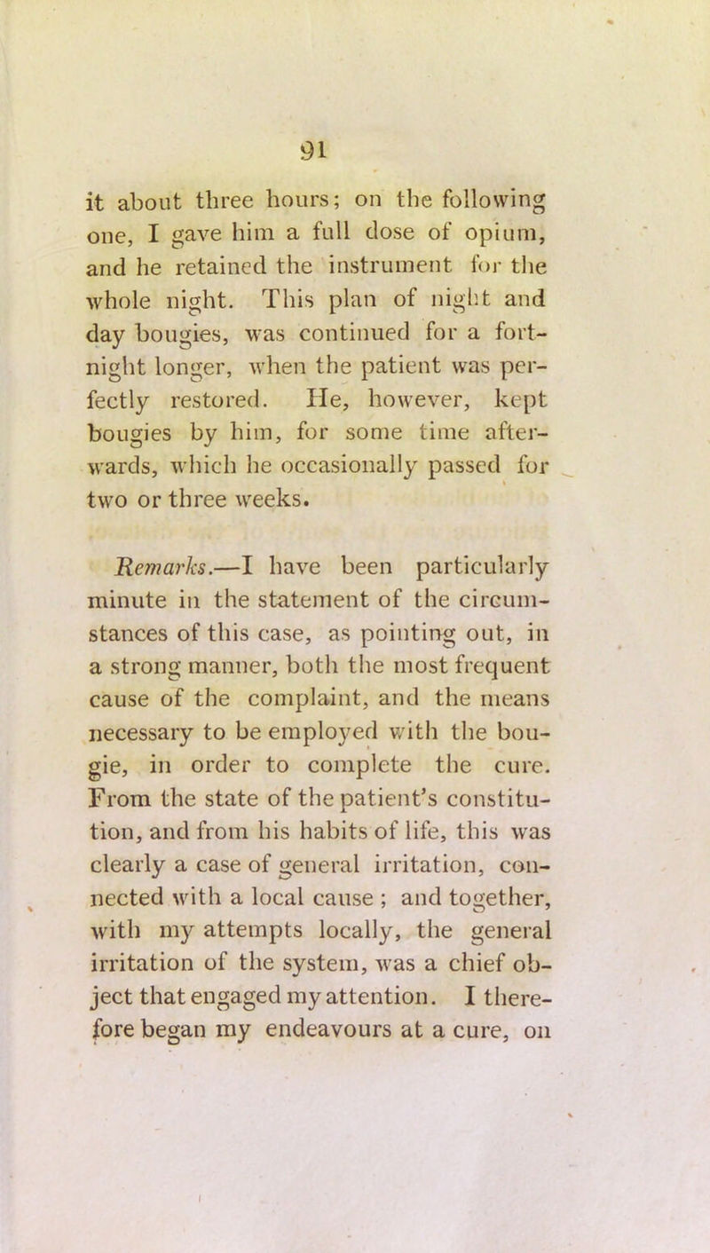 it about three hours; on the following one, I gave him a full dose of opium, and he retained the instrument for the whole night. This plan of night and day bougies, was continued for a fort- night longer, when the patient was per- fectly restored. Tie, however, kept bougies by him, for some time after- wards, which he occasionally passed for t two or three weeks. Remarks.—I have been particularly minute in the statement of the circum- stances of this case, as pointing out, in a strong manner, both the most frequent cause of the complaint, and the means necessary to be employed with the bou- gie, in order to complete the cure. From the state of the patient’s constitu- tion, and from his habits of life, this was clearly a case of general irritation, con- nected with a local cause ; and together, with my attempts locally, the general irritation of the system, was a chief ob- ject that engaged my attention. I there- fore began my endeavours at a cure, on I