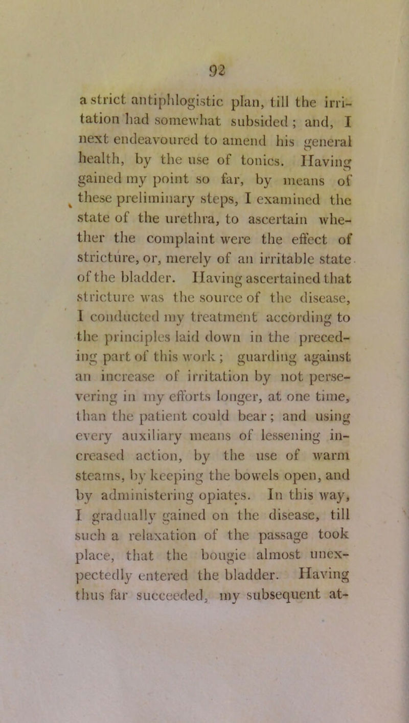 a strict antiphlogistic plan, till the irri- tation had somewhat subsided ; and, I next endeavoured to amend his general health, by the use of tonics. Having gained my point so far, by means of % these preliminary steps, I examined the state of the urethra, to ascertain whe- ther the complaint were the effect of stricture, or, merely of an irritable state of the bladder. Having ascertained that stricture was the source of the disease, I conducted my treatment according to the principles laid down in the preced- ing part of this work ; guarding against an increase of irritation by not perse- vering in my efforts longer, at one time, than the patient could bear; and using every auxiliary means of lessening in- creased action, by the use of warm steams, by keeping the bowels open, and by administering opiates. In this way, I gradually gained on the disease, till such a relaxation of the passage took place, that the bougie almost unex- pectedly entered the bladder. Having thus far succeeded, my subsequent at-