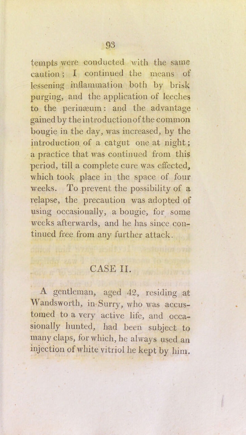 tempts were conducted with the same caution; I continued the means of lessening inflammation both by brisk purging, and the application of leeches to the perinseum: and the advantage gained by the introductionof the common bougie in the day, was increased, by the introduction of a catgut one at night; a practice that was continued from this period, till a complete cure was effected, which took place in the space of four weeks. To prevent the possibility of a relapse, the precaution was adopted of using occasionally, a bougie, for some weeks afterwards, and he has since con- tinued free from any further attack. CASE II. A gentleman, aged 42, residing at Wandsworth, in Surry, who was accus- tomed to a very active life, and occa- sionally hunted, had been subject to many claps, for which, he always used an injection of white vitriol he kept by him.