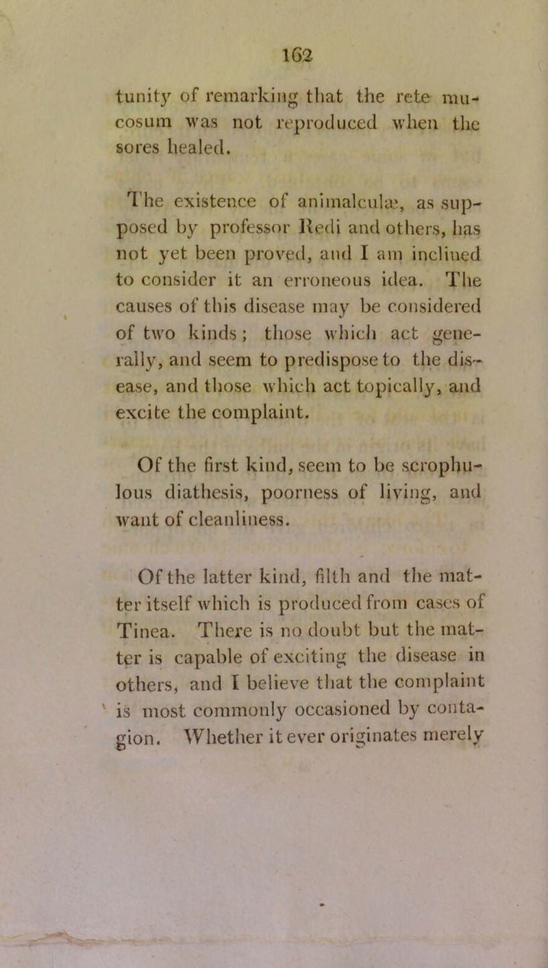 tunity of remarking that the rete rau- cosum was not reproduced when the sores healed. T he existence of animalcule, as sup- posed by professor Uedi and others, has not yet been proved, and I am inclined to consider it an erroneous idea. The causes of this disease may be considered of two kinds ; those which act gene- rally, and seem to predispose to the dis- ease, and those which act topically, and excite the complaint. Of the first kind, seem to be scrophu- lous diathesis, poorness of living, and want of cleanliness. Of the latter kind, filth and the mat- ter itself which is produced from cases of Tinea. There is no doubt but the mat- ter is capable of exciting the disease in others, and I believe that the complaint is most commonly occasioned by conta- gion. Whether it ever originates merely
